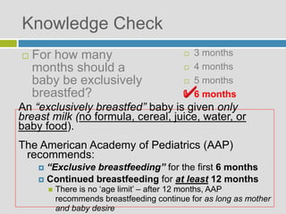 Knowledge Check
 3 months
 4 months
 5 months
 6 months
An “exclusively breastfed” baby is given only
breast milk (no formula, cereal, juice, water, or
baby food).
The American Academy of Pediatrics (AAP)
recommends:
 “Exclusive breastfeeding” for the first 6 months
 Continued breastfeeding for at least 12 months
 There is no ‘age limit’ – after 12 months, AAP
recommends breastfeeding continue for as long as mother
and baby desire
 For how many
months should a
baby be exclusively
breastfed?
 