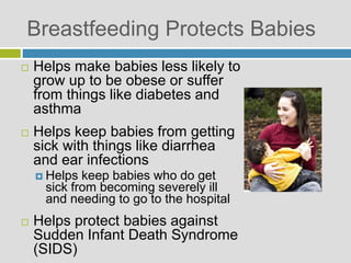 Breastfeeding Protects Babies
 Helps make babies less likely to
grow up to be obese or suffer
from things like diabetes and
asthma
 Helps keep babies from getting
sick with things like diarrhea
and ear infections
 Helps keep babies who do get
sick from becoming severely ill
and needing to go to the hospital
 Helps protect babies against
Sudden Infant Death Syndrome
(SIDS)
 