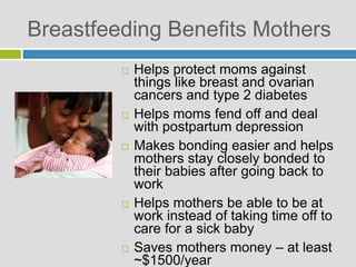 Breastfeeding Benefits Mothers
 Helps protect moms against
things like breast and ovarian
cancers and type 2 diabetes
 Helps moms fend off and deal
with postpartum depression
 Makes bonding easier and helps
mothers stay closely bonded to
their babies after going back to
work
 Helps mothers be able to be at
work instead of taking time off to
care for a sick baby
 Saves mothers money – at least
~$1500/year
 