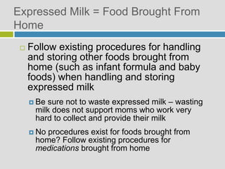 Expressed Milk = Food Brought From
Home
 Follow existing procedures for handling
and storing other foods brought from
home (such as infant formula and baby
foods) when handling and storing
expressed milk
 Be sure not to waste expressed milk – wasting
milk does not support moms who work very
hard to collect and provide their milk
 No procedures exist for foods brought from
home? Follow existing procedures for
medications brought from home
 