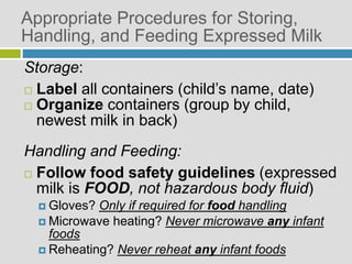 Appropriate Procedures for Storing,
Handling, and Feeding Expressed Milk
Storage:
 Label all containers (child’s name, date)
 Organize containers (group by child,
newest milk in back)
Handling and Feeding:
 Follow food safety guidelines (expressed
milk is FOOD, not hazardous body fluid)
 Gloves? Only if required for food handling
 Microwave heating? Never microwave any infant
foods
 Reheating? Never reheat any infant foods
 