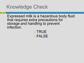 Knowledge Check
Expressed milk is a hazardous body fluid
that requires extra precautions for
storage and handling to prevent
infection.
 TRUE
 FALSE
18
 