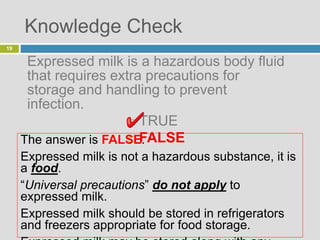 Knowledge Check
Expressed milk is a hazardous body fluid
that requires extra precautions for
storage and handling to prevent
infection.
 TRUE
 FALSE
19
The answer is FALSE.
Expressed milk is not a hazardous substance, it is
a food.
“Universal precautions” do not apply to
expressed milk.
Expressed milk should be stored in refrigerators
and freezers appropriate for food storage.
 