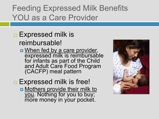 Feeding Expressed Milk Benefits
YOU as a Care Provider
 Expressed milk is
reimbursable!
 When fed by a care provider,
expressed milk is reimbursable
for infants as part of the Child
and Adult Care Food Program
(CACFP) meal pattern
 Expressed milk is free!
 Mothers provide their milk to
you. Nothing for you to buy;
more money in your pocket.
 
