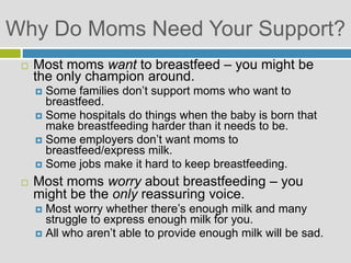 Why Do Moms Need Your Support?
 Most moms want to breastfeed – you might be
the only champion around.
 Some families don’t support moms who want to
breastfeed.
 Some hospitals do things when the baby is born that
make breastfeeding harder than it needs to be.
 Some employers don’t want moms to
breastfeed/express milk.
 Some jobs make it hard to keep breastfeeding.
 Most moms worry about breastfeeding – you
might be the only reassuring voice.
 Most worry whether there’s enough milk and many
struggle to express enough milk for you.
 All who aren’t able to provide enough milk will be sad.
 