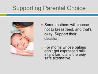 Supporting Parental Choice
 Some mothers will choose
not to breastfeed, and that’s
okay! Support their
decision.
 For moms whose babies
don’t get expressed milk,
infant formula is the only
safe alternative.
 