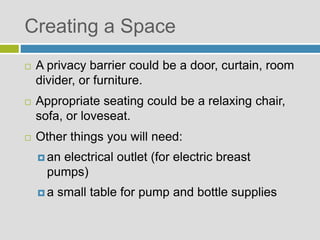  A privacy barrier could be a door, curtain, room
divider, or furniture.
 Appropriate seating could be a relaxing chair,
sofa, or loveseat.
 Other things you will need:
 an electrical outlet (for electric breast
pumps)
 a small table for pump and bottle supplies
Creating a Space
 