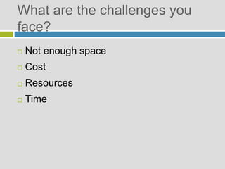 What are the challenges you
face?
 Not enough space
 Cost
 Resources
 Time
 