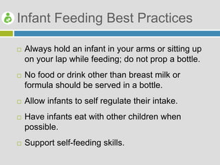 Infant Feeding Best Practices
 Always hold an infant in your arms or sitting up
on your lap while feeding; do not prop a bottle.
 No food or drink other than breast milk or
formula should be served in a bottle.
 Allow infants to self regulate their intake.
 Have infants eat with other children when
possible.
 Support self-feeding skills.
 