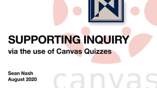 SUPPORTING INQUIRY
via the use of Canvas Quizzes
Sean Nash
August 2020
 