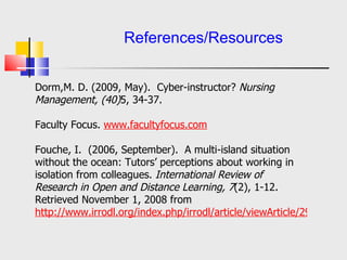   References/Resources Dorm,M. D. (2009, May).  Cyber-instructor?  Nursing Management, (40) 5, 34-37.   Faculty Focus.  www. facultyfocus .com Fouche, I.  (2006, September).  A multi-island situation without the ocean: Tutors’ perceptions about working in isolation from colleagues.  International Review of Research in Open and Distance Learning, 7 (2), 1-12.  Retrieved November 1, 2008 from  http://www. irrodl .org/index. php / irrodl /article/ viewArticle /295/640 