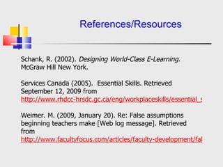   References/Resources Orr, R., Williams, M., & Pennington, K. (2009). Institutional efforts to support faculty in online teaching.  Innovation in Higher Education, 34,  257-268 doi: 10.1007/s10755-009-9111-6  Schank, R. (2002).  Designing World-Class E-Learning.  McGraw Hill New York.    Services Canada . (2005).  Essential Skills.  Retrieved September 12, 2009 from  http://www. rhdcc - hrsdc . gc .ca/eng/ workplaceskills /essential_skills/general/home. shtml   