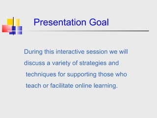 Presentation Goal During this interactive session we will  discuss a variety of strategies and  techniques for supporting those who  teach or facilitate online learning.  