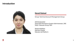 2
Introduction
Neval Goksel
Group: Technical Account Management Group
2013 Graduated
2014-2020 Worked as System Administrator, SRE
2020~ Rakuten Group TAM
Responsibilities:
Rakuten Mobile
Rakuten Ad Platform
 