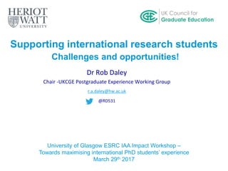 Supporting international research students
Challenges and opportunities!
Dr Rob Daley
Chair -UKCGE Postgraduate Experience Working Group
r.a.daley@hw.ac.uk
@RD531
University of Glasgow ESRC IAA Impact Workshop –
Towards maximising international PhD students’ experience
March 29th 2017
 