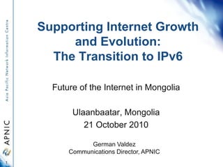 Supporting Internet Growth
and Evolution:
The Transition to IPv6
Future of the Internet in Mongolia
Ulaanbaatar, Mongolia
21 October 2010
1
German Valdez
Communications Director, APNIC
 