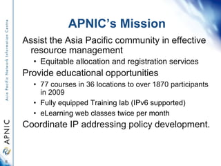 APNIC’s Mission
Assist the Asia Pacific community in effective
resource management
• Equitable allocation and registration...