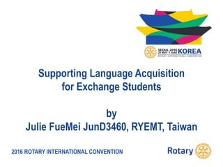 2016 ROTARY INTERNATIONAL CONVENTION
Supporting Language Acquisition
for Exchange Students
by
Julie FueMei JunD3460, RYEMT, Taiwan
 