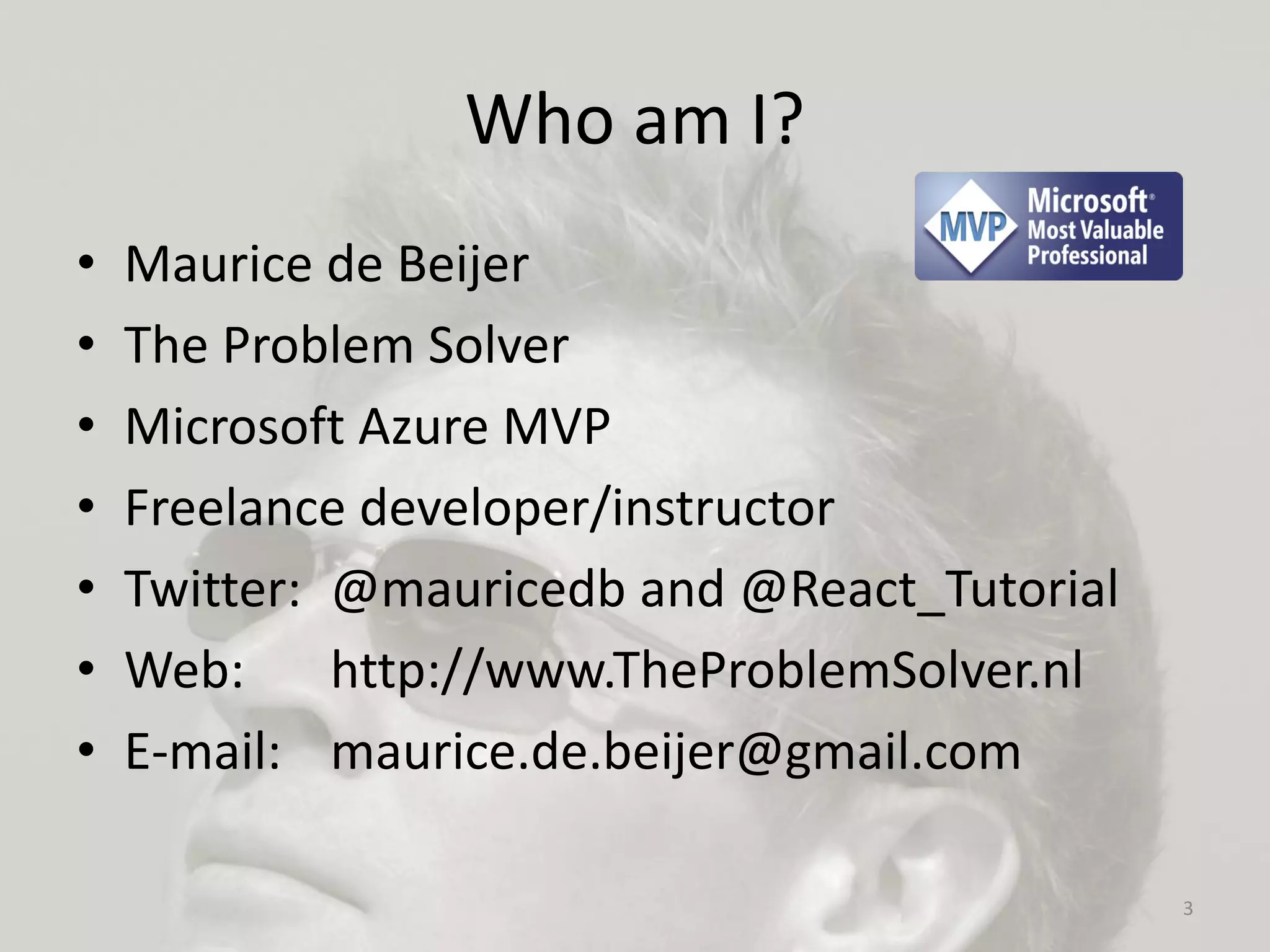 Who am I?
• Maurice de Beijer
• The Problem Solver
• Microsoft Azure MVP
• Freelance developer/instructor
• Twitter: @mauricedb and @React_Tutorial
• Web: http://www.TheProblemSolver.nl
• E-mail: maurice.de.beijer@gmail.com
3