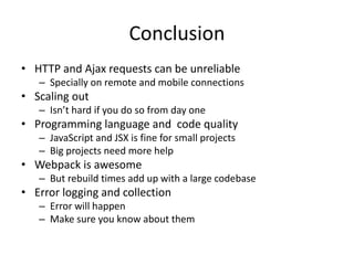 Conclusion
• HTTP and Ajax requests can be unreliable
– Specially on remote and mobile connections
• Scaling out
– Isn’t hard if you do so from day one
• Programming language and code quality
– JavaScript and JSX is fine for small projects
– Big projects need more help
• Webpack is awesome
– But rebuild times add up with a large codebase
• Error logging and collection
– Error will happen
– Make sure you know about them
 