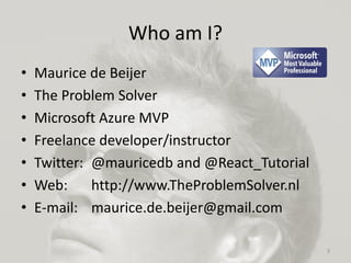 Who am I?
• Maurice de Beijer
• The Problem Solver
• Microsoft Azure MVP
• Freelance developer/instructor
• Twitter: @mauricedb and @React_Tutorial
• Web: http://www.TheProblemSolver.nl
• E-mail: maurice.de.beijer@gmail.com
3
 