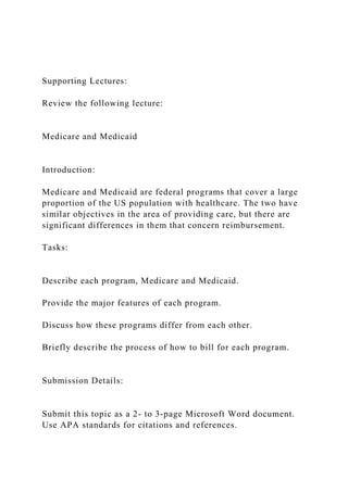 Supporting Lectures:
Review the following lecture:
Medicare and Medicaid
Introduction:
Medicare and Medicaid are federal programs that cover a large
proportion of the US population with healthcare. The two have
similar objectives in the area of providing care, but there are
significant differences in them that concern reimbursement.
Tasks:
Describe each program, Medicare and Medicaid.
Provide the major features of each program.
Discuss how these programs differ from each other.
Briefly describe the process of how to bill for each program.
Submission Details:
Submit this topic as a 2- to 3-page Microsoft Word document.
Use APA standards for citations and references.
 