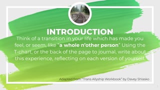 INTRODUCTION
Think of a transition in your life which has made you
feel, or seem, like “a whole n’other person” Using the
T-chart, or the back of the page to journal, write about
this experience, reﬂecting on each version of yourself.
1
Adapted from “Trans Allyship Workbook” by Davey Shlasko
 