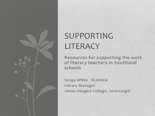 SUPPORTING
LITERACY
Resources for supporting the work
of literacy teachers in Southland
schools

Senga White RLIANZA
Library Manager
James Hargest College, Invercargill
 
