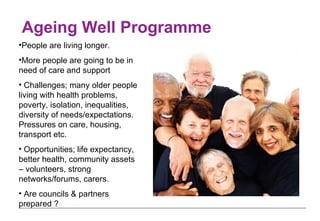 Ageing Well Programme  People are living longer.  More people are going to be in need of care and support Challenges; many older people living with health problems,  poverty, isolation, inequalities,  diversity of needs/expectations.  Pressures on care, housing, transport etc. Opportunities; life expectancy, better health, community assets – volunteers, strong networks/forums, carers.  Are councils & partners prepared ? 