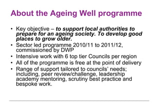 About the Ageing Well programme Key objective –  to support local authorities to prepare for an ageing society. To develop good places to grow older.   Sector led programme 2010/11 to 2011/12, commissioned by DWP Intensive work with 6 top tier Councils per region All of the programme is free at the point of delivery  Range of support tailored to councils’ needs; including, peer review/challenge, leadership academy mentoring, scrutiny best practice and bespoke work.  