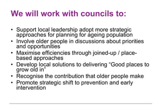 We will work with councils to: Support local leadership adopt more strategic approaches for planning for ageing population Involve older people in discussions about priorities and opportunities Maximise efficiencies through joined-up / place-based approaches Develop local solutions to delivering “Good places to grow old in”  Recognise the contribution that older people make Promote strategic shift to prevention and early intervention 