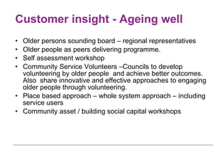 Customer insight - Ageing well Older persons sounding board – regional representatives  Older people as peers delivering programme. Self assessment workshop Community Service Volunteers –Councils to develop volunteering by older people  and achieve better outcomes. Also  share innovative and effective approaches to engaging older people through volunteering. Place based approach – whole system approach – including service users Community asset / building social capital workshops  
