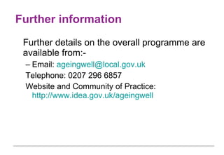 Further information Further details on the overall programme are available from:- Email:  [email_address] Telephone: 0207 296 6857 Website and Community of Practice:  http://www.idea.gov.uk/ageingwell 