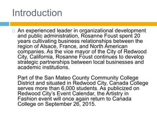 Introduction
 An experienced leader in organizational development
and public administration, Rosanne Foust spent 20
years cultivating business relationships between the
region of Alsace, France, and North American
companies. As the vice mayor of the City of Redwood
City, California, Rosanne Foust continues to develop
strategic partnerships between local businesses and
academic institutions.
Part of the San Mateo County Community College
District and situated in Redwood City, Canada College
serves more than 6,000 students. As publicized on
Redwood City’s Event Calendar, the Artistry in
Fashion event will once again return to Canada
College on September 26, 2015.
 