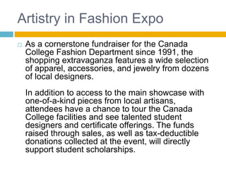 Artistry in Fashion Expo
 As a cornerstone fundraiser for the Canada
College Fashion Department since 1991, the
shopping extravaganza features a wide selection
of apparel, accessories, and jewelry from dozens
of local designers.
In addition to access to the main showcase with
one-of-a-kind pieces from local artisans,
attendees have a chance to tour the Canada
College facilities and see talented student
designers and certificate offerings. The funds
raised through sales, as well as tax-deductible
donations collected at the event, will directly
support student scholarships.
 