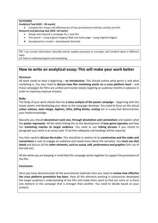 OUTCOMES
Analytical Task [AO2 – 20 marks]
        Compare the impact and effectiveness of two promotional methods used by one film
Research and planning task [AO3 -10 marks]
        Design and research a campaign for a new film
        Film poster – using original imagery/ Web site home page – using original imagery
        Storyboard for a trailer – photobased/ sketched


FO: I can convey information, describe events, explain processes or concepts, and combine ideas in different
ways
LO: how to understand genre and marketing



How to write an analytical essay: This will make your work better
Structure:
All work needs to have a beginning – an introduction. This should outline what genre is and what
marketing is. You also need to discuss how film marketing works on a cross platform level – and
those campaigns for films are unified and involve slowly targeting an audience months in advance in
order to maximise revenue streams.

Body:
The body of your work should then be a close analysis of the poster campaign – beginning with the
teaser poster and developing your ideas as the campaign develops. You need to focus on the actual
colour scheme, main image, taglines, titles, billing blocks, casting etc in a way that demonstrates
your media knowledge.

Basically you should deconstruct each one, through denotation and connotation and explain what
the poster represents. All the while linking this to the development of how genre operates and how
the marketing reaches its target audience. You need to use linking phrases if you intend to
paragraph your work in an essay style. If not then adequate sub headings will be required.

You then need to discuss the trailer. This should be in relation to its construction and the codes and
conventions it uses to engage an audience and reveal more about the narrative. You must use shot
detail and discuss all the other elements, such as sound, edit, performance and graphics [the use of
the title etc]

All the while you are keeping in mind that this campaign works together to support the promotion of
the film.

Conclusion:

Once you have deconstructed all the promotional materials then you need to review how effective
the cross platform promotion has been. Have all the elements working in conjunction developed
the target audience’s understanding of the film and made them want to find out more or is there
one element in the campaign that is stronger than another. You need to decide based on your
analysis.
 