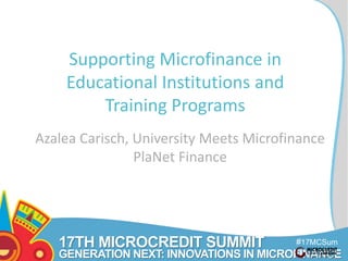 17TH MICROCREDIT SUMMIT 
#17MCSum 
GENERATION NEXT: INNOVATIONS IN MICROFINANCE mit 
0 
Supporting Microfinance in 
Educational Institutions and 
Training Programs 
Azalea Carisch, University Meets Microfinance 
PlaNet Finance 
 