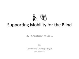 Supporting Mobility for the Blind

         -A literature review

                    By
         Debaleena Chattopadhyay
               I624, Fall 2012
 