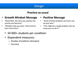 Design
Practice-as-usual
• Growth Mindset Message

• Positive Message

•

•

•

"Remember, the more you practice the
smarter you become.”,
"Mistakes help you learn. Think hard to
learn from them.”

•

"Some of these problems are hard. Just
do your best."
"This might be a tough problem, but we
know you can do it.”

• 50 000+ students per condition
• Dependent measures:
– Number of problems attempted
– Accuracy

 