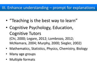 III. Enhance understanding – prompt for explanations

• “Teaching is the best way to learn”
• Cognitive
Psychology, Education, Cognitive Tutors
(Chi, 2000; Legare, 2012; Lombrozo, 2012;
McNamara, 2004; Murphy, 2000; Siegler, 2002)
• Mathematics, Statistics, Physics, Chemistry, Biology
• Many age groups
• Multiple formats

 