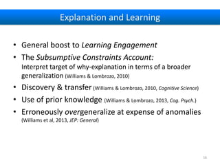 Explanation and Learning
• General boost to Learning Engagement
• The Subsumptive Constraints Account:
Interpret target of why-explanation in terms of a broader
generalization (Williams & Lombrozo, 2010)

• Discovery & transfer (Williams & Lombrozo, 2010, Cognitive Science)
• Use of prior knowledge (Williams & Lombrozo, 2013, Cog. Psych.)
• Erroneously overgeneralize at expense of anomalies
(Williams et al, 2013, JEP: General)

16

 