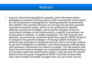 Abstract
• How can online learning platforms provide useful information about
pedagogy to instructors teaching online, while ensuring that course teams
are not constrained in leveraging their teaching expertise to personalize
their MOOC? The scientific literature on learning and education provides
hundreds of detailed studies, which can be synthesized to identify
effective instructional strategies, and mined for examples of how an
instructional strategy can be implemented in a specific environment, set
of educational materials, or student population. This talk illustrates this
approach, by presenting a worksheet guide that supports MOOC designers
in using two instructional strategies: increasing student motivation to
think through challenges by designing exercises which encourage students
to see their intelligence as malleable, and enhancing deep understanding
with questions and prompts for students to explain. The talk explains how
these two instructional strategies are motivated by both existing literature
and recently conducted experimental studies. It also presents the specific
details of how the guide is targeted at MOOC instructors and provides
them with multiple actionable strategies they can use in their courses.

 