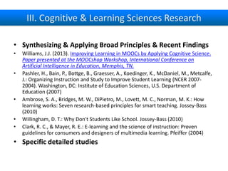 III. Cognitive & Learning Sciences Research
• Synthesizing & Applying Broad Principles & Recent Findings
•
•

•
•
•

Williams, J.J. (2013). Improving Learning in MOOCs by Applying Cognitive Science.
Paper presented at the MOOCshop Workshop, International Conference on
Artificial Intelligence in Education, Memphis, TN.
Pashler, H., Bain, P., Bottge, B., Graesser, A., Koedinger, K., McDaniel, M., Metcalfe,
J.: Organizing Instruction and Study to Improve Student Learning (NCER 20072004). Washington, DC: Institute of Education Sciences, U.S. Department of
Education (2007)
Ambrose, S. A., Bridges, M. W., DiPietro, M., Lovett, M. C., Norman, M. K.: How
learning works: Seven research-based principles for smart teaching. Jossey-Bass
(2010)
Willingham, D. T.: Why Don't Students Like School. Jossey-Bass (2010)
Clark, R. C., & Mayer, R. E.: E-learning and the science of instruction: Proven
guidelines for consumers and designers of multimedia learning. Pfeiffer (2004)

• Specific detailed studies

 