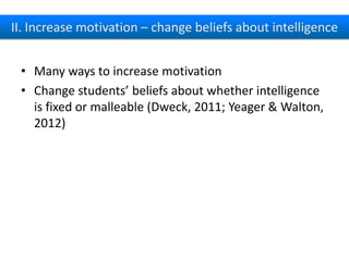 II. Increase motivation – change beliefs about intelligence
• Many ways to increase motivation
• Change students’ beliefs about whether intelligence
is fixed or malleable (Dweck, 2011; Yeager &
Walton, 2012)

 