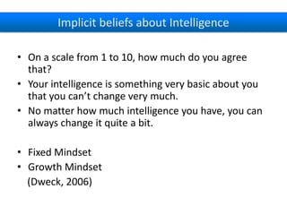 Implicit beliefs about Intelligence
• On a scale from 1 to 10, how much do you agree
that?
• Your intelligence is something very basic about you
that you can’t change very much.
• No matter how much intelligence you have, you can
always change it quite a bit.
• Fixed Mindset
• Growth Mindset
(Dweck, 2006)

 