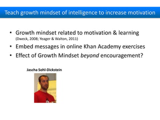 Teach growth mindset of intelligence to increase motivation
• Growth mindset related to motivation & learning
(Dweck, 2008; Yeager & Walton, 2011)

• Embed messages in online Khan Academy exercises
• Effect of Growth Mindset beyond encouragement?
Jascha Sohl-Dickstein

 