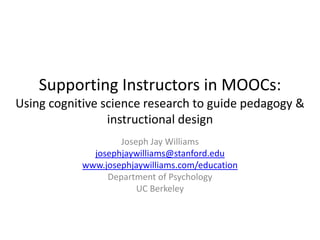 Supporting Instructors in MOOCs:
Using cognitive science research to guide pedagogy &
instructional design
May, EdX/MIT
Joseph Jay Williams
josephjaywilliams@stanford.edu
www.josephjaywilliams.com/education
lytics.stanford.edu
Lytics Lab, Graduate School of Education & Office of the
Vice Provost for Online Learning
Stanford University
(Formerly) Graduate School of Education, UC Berkeley

 