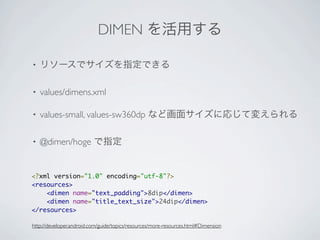 DIMEN を活用する

•   リソースでサイズを指定できる

•   values/dimens.xml

•   values-small, values-sw360dp など画面サイズに応じて変えられる

•   @dimen/hoge で指定


<?xml version="1.0" encoding="utf-8"?>
<resources>
    <dimen name="text_padding">8dip</dimen>
    <dimen name="title_text_size">24dip</dimen>
</resources>

http://developer.android.com/guide/topics/resources/more-resources.html#Dimension
 