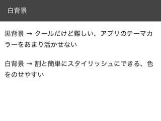 白背景


黒背景 → クールだけど難しい、アプリのテーマカ
ラーをあまり活かせない

白背景 → 割と簡単にスタイリッシュにできる、色
をのせやすい
 