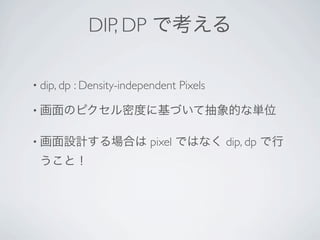 DIP, DP で考える

• dip, dp   : Density-independent Pixels

• 画面のピクセル密度に基づいて抽象的な単位


• 画面設計する場合は                 pixel ではなく dip, dp で行
 うこと！
 